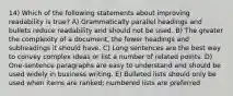 14) Which of the following statements about improving readability is true? A) Grammatically parallel headings and bullets reduce readability and should not be used. B) The greater the complexity of a document, the fewer headings and subheadings it should have. C) Long sentences are the best way to convey complex ideas or list a number of related points. D) One-sentence paragraphs are easy to understand and should be used widely in business writing. E) Bulleted lists should only be used when items are ranked; numbered lists are preferred