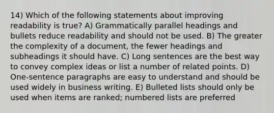 14) Which of the following statements about improving readability is true? A) Grammatically parallel headings and bullets reduce readability and should not be used. B) The greater the complexity of a document, the fewer headings and subheadings it should have. C) Long sentences are the best way to convey complex ideas or list a number of related points. D) One-sentence paragraphs are easy to understand and should be used widely in business writing. E) Bulleted lists should only be used when items are ranked; numbered lists are preferred