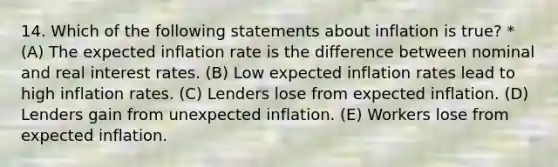 14. Which of the following statements about inflation is true? * (A) The expected inflation rate is the difference between nominal and real interest rates. (B) Low expected inflation rates lead to high inflation rates. (C) Lenders lose from expected inflation. (D) Lenders gain from unexpected inflation. (E) Workers lose from expected inflation.