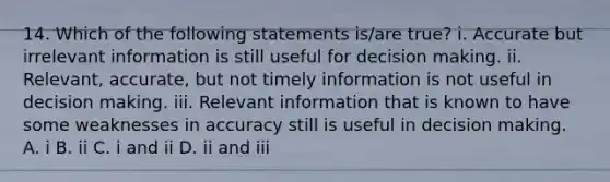 14. Which of the following statements is/are true? i. Accurate but irrelevant information is still useful for decision making. ii. Relevant, accurate, but not timely information is not useful in decision making. iii. Relevant information that is known to have some weaknesses in accuracy still is useful in decision making. A. i B. ii C. i and ii D. ii and iii