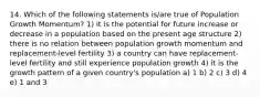 14. Which of the following statements is/are true of Population Growth Momentum? 1) it is the potential for future increase or decrease in a population based on the present age structure 2) there is no relation between population growth momentum and replacement-level fertility 3) a country can have replacement-level fertility and still experience population growth 4) it is the growth pattern of a given country's population a) 1 b) 2 c) 3 d) 4 e) 1 and 3