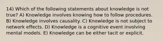 14) Which of the following statements about knowledge is not true? A) Knowledge involves knowing how to follow procedures. B) Knowledge involves causality. C) Knowledge is not subject to network effects. D) Knowledge is a cognitive event involving mental models. E) Knowledge can be either tacit or explicit.