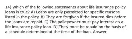 14) Which of the following statements about life insurance policy loans is true? A) Loans are only permitted for specific reasons listed in the policy. B) They are forgiven if the insured dies before the loans are repaid. C) The policyowner must pay interest on a life insurance policy loan. D) They must be repaid on the basis of a schedule determined at the time of the loan. Answer