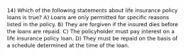 14) Which of the following statements about life insurance policy loans is true? A) Loans are only permitted for specific reasons listed in the policy. B) They are forgiven if the insured dies before the loans are repaid. C) The policyholder must pay interest on a life insurance policy loan. D) They must be repaid on the basis of a schedule determined at the time of the loan.