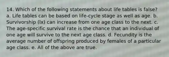 14. Which of the following statements about life tables is false? a. Life tables can be based on life-cycle stage as well as age. b. Survivorship (lx) can increase from one age class to the next. c. The age-specific survival rate is the chance that an individual of one age will survive to the next age class. d. Fecundity is the average number of offspring produced by females of a particular age class. e. All of the above are true.