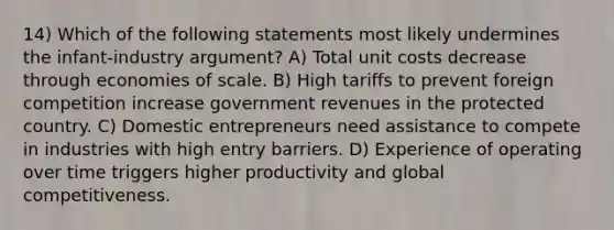 14) Which of the following statements most likely undermines the infant-industry argument? A) Total unit costs decrease through economies of scale. B) High tariffs to prevent foreign competition increase government revenues in the protected country. C) Domestic entrepreneurs need assistance to compete in industries with high entry barriers. D) Experience of operating over time triggers higher productivity and global competitiveness.