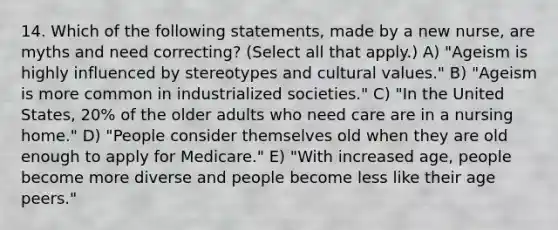 14. Which of the following statements, made by a new nurse, are myths and need correcting? (Select all that apply.) A) "Ageism is highly influenced by stereotypes and cultural values." B) "Ageism is more common in industrialized societies." C) "In the United States, 20% of the older adults who need care are in a nursing home." D) "People consider themselves old when they are old enough to apply for Medicare." E) "With increased age, people become more diverse and people become less like their age peers."