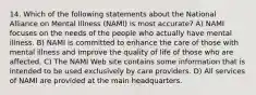 14. Which of the following statements about the National Alliance on Mental Illness (NAMI) is most accurate? A) NAMI focuses on the needs of the people who actually have mental illness. B) NAMI is committed to enhance the care of those with mental illness and improve the quality of life of those who are affected. C) The NAMI Web site contains some information that is intended to be used exclusively by care providers. D) All services of NAMI are provided at the main headquarters.