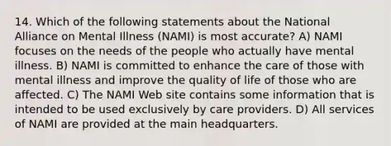 14. Which of the following statements about the National Alliance on Mental Illness (NAMI) is most accurate? A) NAMI focuses on the needs of the people who actually have mental illness. B) NAMI is committed to enhance the care of those with mental illness and improve the quality of life of those who are affected. C) The NAMI Web site contains some information that is intended to be used exclusively by care providers. D) All services of NAMI are provided at the main headquarters.