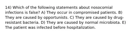 14) Which of the following statements about nosocomial infections is false? A) They occur in compromised patients. B) They are caused by opportunists. C) They are caused by drug-resistant bacteria. D) They are caused by normal microbiota. E) The patient was infected before hospitalization.