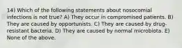 14) Which of the following statements about nosocomial infections is not true? A) They occur in compromised patients. B) They are caused by opportunists. C) They are caused by drug-resistant bacteria. D) They are caused by normal microbiota. E) None of the above.