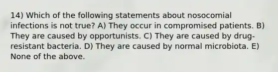 14) Which of the following statements about nosocomial infections is not true? A) They occur in compromised patients. B) They are caused by opportunists. C) They are caused by drug-resistant bacteria. D) They are caused by normal microbiota. E) None of the above.