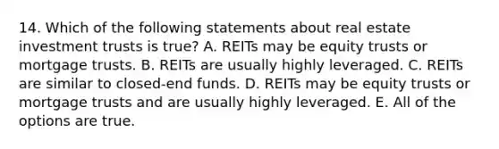 14. Which of the following statements about real estate investment trusts is true? A. REITs may be equity trusts or mortgage trusts. B. REITs are usually highly leveraged. C. REITs are similar to closed-end funds. D. REITs may be equity trusts or mortgage trusts and are usually highly leveraged. E. All of the options are true.