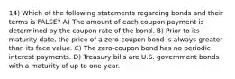 14) Which of the following statements regarding bonds and their terms is FALSE? A) The amount of each coupon payment is determined by the coupon rate of the bond. B) Prior to its maturity date, the price of a zero-coupon bond is always greater than its face value. C) The zero-coupon bond has no periodic interest payments. D) Treasury bills are U.S. government bonds with a maturity of up to one year.