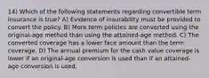 14) Which of the following statements regarding convertible term insurance is true? A) Evidence of insurability must be provided to convert the policy. B) More term policies are converted using the original-age method than using the attained-age method. C) The converted coverage has a lower face amount than the term coverage. D) The annual premium for the cash value coverage is lower if an original-age conversion is used than if an attained-age conversion is used.