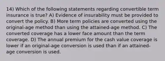 14) Which of the following statements regarding convertible term insurance is true? A) Evidence of insurability must be provided to convert the policy. B) More term policies are converted using the original-age method than using the attained-age method. C) The converted coverage has a lower face amount than the term coverage. D) The annual premium for the cash value coverage is lower if an original-age conversion is used than if an attained-age conversion is used.