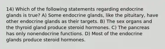 14) Which of the following statements regarding endocrine glands is true? A) Some endocrine glands, like the pituitary, have other endocrine glands as their targets. B) The sex organs and the thyroid gland produce steroid hormones. C) <a href='https://www.questionai.com/knowledge/kITHRba4Cd-the-pancreas' class='anchor-knowledge'>the pancreas</a> has only nonendocrine functions. D) Most of the endocrine glands produce steroid hormones.