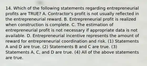 14. Which of the following statements regarding entrepreneurial profits are TRUE? A. Contractor's profit is not usually reflected in the entrepreneurial reward. B. Entrepreneurial profit is realized when construction is complete. C. The estimation of entrepreneurial profit is not necessary if appropriate data is not available. D. Entrepreneurial incentive represents the amount of reward for entrepreneurial coordination and risk. (1) Statements A and D are true. (2) Statements B and C are true. (3) Statements A, C, and D are true. (4) All of the above statements are true.