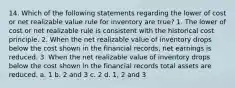 14. Which of the following statements regarding the lower of cost or net realizable value rule for inventory are true? 1. The lower of cost or net realizable rule is consistent with the historical cost principle. 2. When the net realizable value of inventory drops below the cost shown in the financial records, net earnings is reduced. 3. When the net realizable value of inventory drops below the cost shown in the financial records total assets are reduced. a. 1 b. 2 and 3 c. 2 d. 1, 2 and 3