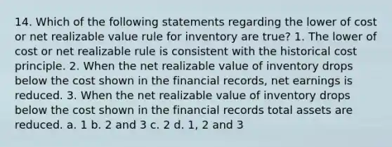 14. Which of the following statements regarding the lower of cost or net realizable value rule for inventory are true? 1. The lower of cost or net realizable rule is consistent with the historical cost principle. 2. When the net realizable value of inventory drops below the cost shown in the financial records, net earnings is reduced. 3. When the net realizable value of inventory drops below the cost shown in the financial records total assets are reduced. a. 1 b. 2 and 3 c. 2 d. 1, 2 and 3