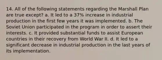 14. All of the following statements regarding the Marshall Plan are true except? a. It led to a 37% increase in industrial production in the first few years it was implemented. b. The Soviet Union participated in the program in order to assert their interests. c. It provided substantial funds to assist European countries in their recovery from World War II. d. It led to a significant decrease in industrial production in the last years of its implementation.