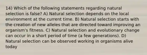 14) Which of the following statements regarding natural selection is false? A) Natural selection depends on the local environment at the current time. B) Natural selection starts with the creation of new alleles that are directed toward improving an organism's fitness. C) Natural selection and evolutionary change can occur in a short period of time (a few generations). D) Natural selection can be observed working in organisms alive today