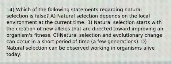 14) Which of the following statements regarding natural selection is false? A) Natural selection depends on the local environment at the current time. B) Natural selection starts with the creation of new alleles that are directed toward improving an organism's fitness. C) Natural selection and evolutionary change can occur in a short period of time (a few generations). D) Natural selection can be observed working in organisms alive today.