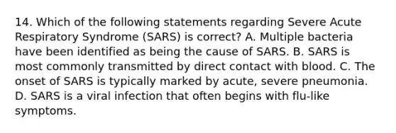 14. Which of the following statements regarding Severe Acute Respiratory Syndrome (SARS) is correct? A. Multiple bacteria have been identified as being the cause of SARS. B. SARS is most commonly transmitted by direct contact with blood. C. The onset of SARS is typically marked by acute, severe pneumonia. D. SARS is a viral infection that often begins with flu-like symptoms.