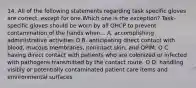 14. All of the following statements regarding task specific gloves are correct, except for one.Which one is the exception? Task-specific gloves should be worn by all OHCP to prevent contamination of the hands when... A. accomplishing administrative activities O B. anticipating direct contact with blood, mucous membranes, nonintact skin, and OPIM. O C. having direct contact with patients who are colonized or infected with pathogens transmitted by the contact route. O D. handling visibly or potentially contaminated patient care items and environmental surfaces