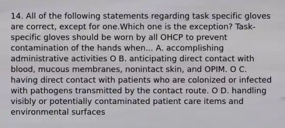 14. All of the following statements regarding task specific gloves are correct, except for one.Which one is the exception? Task-specific gloves should be worn by all OHCP to prevent contamination of the hands when... A. accomplishing administrative activities O B. anticipating direct contact with blood, mucous membranes, nonintact skin, and OPIM. O C. having direct contact with patients who are colonized or infected with pathogens transmitted by the contact route. O D. handling visibly or potentially contaminated patient care items and environmental surfaces