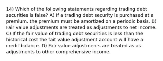 14) Which of the following statements regarding trading debt securities is false? A) If a trading debt security is purchased at a premium, the premium must be amortized on a periodic basis. B) Fair value adjustments are treated as adjustments to net income. C) If the fair value of trading debt securities is less than the historical cost the fait value adjustment account will have a credit balance. D) Fair value adjustments are treated as as adjustments to other comprehensive income.