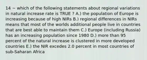 14 ~ which of the following statements about regional variations in natural increase rate is TRUE ? A.) the population of Europe is increasing because of high NIRs B.) regional differences in NIRs means that most of the worlds additional people live in countries that are best able to maintain them C.) Europe (including Russia) has an increasing population since 1980 D.) <a href='https://www.questionai.com/knowledge/keWHlEPx42-more-than' class='anchor-knowledge'>more than</a> 95 percent of the natural increase is clustered in more developed countries E.) the NIR excedes 2.0 percent in most countries of sub-Saharan Africa