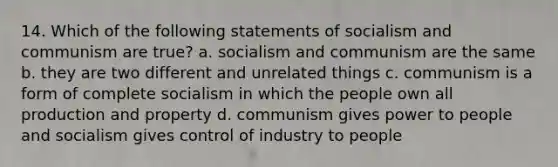 14. Which of the following statements of socialism and communism are true? a. socialism and communism are the same b. they are two different and unrelated things c. communism is a form of complete socialism in which the people own all production and property d. communism gives power to people and socialism gives control of industry to people