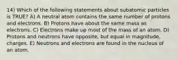 14) Which of the following statements about subatomic particles is TRUE? A) A neutral atom contains the same number of protons and electrons. B) Protons have about the same mass as electrons. C) Electrons make up most of the mass of an atom. D) Protons and neutrons have opposite, but equal in magnitude, charges. E) Neutrons and electrons are found in the nucleus of an atom.