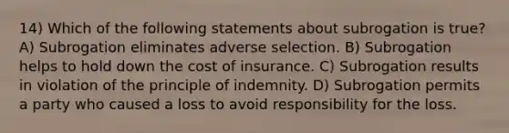 14) Which of the following statements about subrogation is true? A) Subrogation eliminates adverse selection. B) Subrogation helps to hold down the cost of insurance. C) Subrogation results in violation of the principle of indemnity. D) Subrogation permits a party who caused a loss to avoid responsibility for the loss.