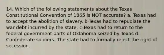 14. Which of the following statements about the Texas Constitutional Convention of 1865 is NOT accurate? a. Texas had to accept the abolition of slavery. b-Texas had to repudiate the war debt incurred by the state. c-Texas had to return to the federal government parts of Oklahoma seized by Texas d-Confederate soldiers. The state had to formally reject the right of secession.