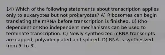 14) Which of the following statements about transcription applies only to eukaryotes but not prokaryotes? A) Ribosomes can begin translating the mRNA before transcription is finished. B) Rho-dependent or Rho-independent mechanisms can be used to terminate transcription. C) Newly synthesized mRNA transcripts are capped, polyadenylated and spliced. D) RNA is synthesized from 5' to 3'.