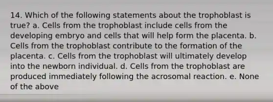 14. Which of the following statements about the trophoblast is true? a. Cells from the trophoblast include cells from the developing embryo and cells that will help form the placenta. b. Cells from the trophoblast contribute to the formation of the placenta. c. Cells from the trophoblast will ultimately develop into the newborn individual. d. Cells from the trophoblast are produced immediately following the acrosomal reaction. e. None of the above