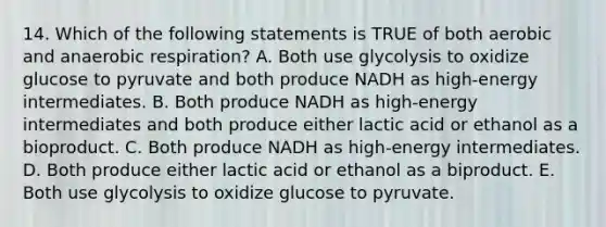 14. Which of the following statements is TRUE of both aerobic and anaerobic respiration? A. Both use glycolysis to oxidize glucose to pyruvate and both produce NADH as high-energy intermediates. B. Both produce NADH as high-energy intermediates and both produce either lactic acid or ethanol as a bioproduct. C. Both produce NADH as high-energy intermediates. D. Both produce either lactic acid or ethanol as a biproduct. E. Both use glycolysis to oxidize glucose to pyruvate.