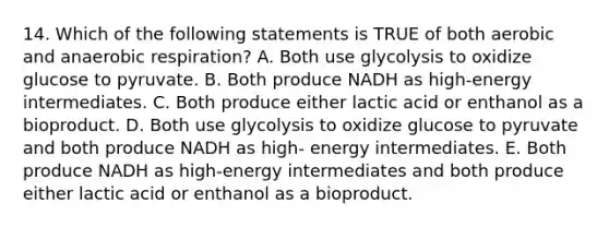 14. Which of the following statements is TRUE of both aerobic and an<a href='https://www.questionai.com/knowledge/kyxGdbadrV-aerobic-respiration' class='anchor-knowledge'>aerobic respiration</a>? A. Both use glycolysis to oxidize glucose to pyruvate. B. Both produce NADH as high-energy intermediates. C. Both produce either lactic acid or enthanol as a bioproduct. D. Both use glycolysis to oxidize glucose to pyruvate and both produce NADH as high- energy intermediates. E. Both produce NADH as high-energy intermediates and both produce either lactic acid or enthanol as a bioproduct.