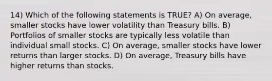 14) Which of the following statements is TRUE? A) On average, smaller stocks have lower volatility than Treasury bills. B) Portfolios of smaller stocks are typically less volatile than individual small stocks. C) On average, smaller stocks have lower returns than larger stocks. D) On average, Treasury bills have higher returns than stocks.