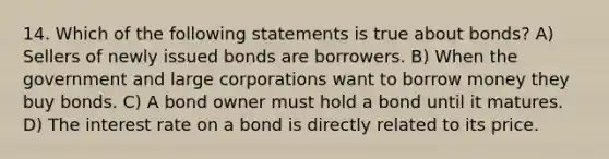 14. Which of the following statements is true about bonds? A) Sellers of newly issued bonds are borrowers. B) When the government and large corporations want to borrow money they buy bonds. C) A bond owner must hold a bond until it matures. D) The interest rate on a bond is directly related to its price.