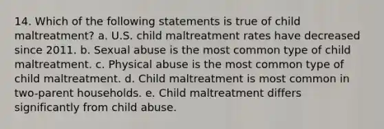 14. Which of the following statements is true of child maltreatment? a. U.S. child maltreatment rates have decreased since 2011. b. Sexual abuse is the most common type of child maltreatment. c. Physical abuse is the most common type of child maltreatment. d. Child maltreatment is most common in two-parent households. e. Child maltreatment differs significantly from child abuse.