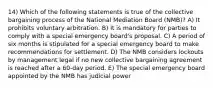 14) Which of the following statements is true of the collective bargaining process of the National Mediation Board (NMB)? A) It prohibits voluntary arbitration. B) It is mandatory for parties to comply with a special emergency board's proposal. C) A period of six months is stipulated for a special emergency board to make recommendations for settlement. D) The NMB considers lockouts by management legal if no new collective bargaining agreement is reached after a 60-day period. E) The special emergency board appointed by the NMB has judicial power