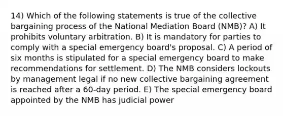 14) Which of the following statements is true of the collective bargaining process of the National Mediation Board (NMB)? A) It prohibits voluntary arbitration. B) It is mandatory for parties to comply with a special emergency board's proposal. C) A period of six months is stipulated for a special emergency board to make recommendations for settlement. D) The NMB considers lockouts by management legal if no new collective bargaining agreement is reached after a 60-day period. E) The special emergency board appointed by the NMB has judicial power