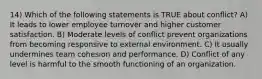 14) Which of the following statements is TRUE about conflict? A) It leads to lower employee turnover and higher customer satisfaction. B) Moderate levels of conflict prevent organizations from becoming responsive to external environment. C) It usually undermines team cohesion and performance. D) Conflict of any level is harmful to the smooth functioning of an organization.