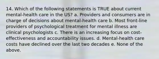 14. Which of the following statements is TRUE about current mental-health care in the US? a. Providers and consumers are in charge of decisions about mental-health care b. Most front-line providers of psychological treatment for mental illness are clinical psychologists c. There is an increasing focus on cost-effectiveness and accountability issues. d. Mental-health care costs have declined over the last two decades e. None of the above.