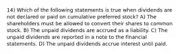 14) Which of the following statements is true when dividends are not declared or paid on cumulative preferred stock? A) The shareholders must be allowed to convert their shares to common stock. B) The unpaid dividends are accrued as a liability. C) The unpaid dividends are reported in a note to the financial statements. D) The unpaid dividends accrue interest until paid.