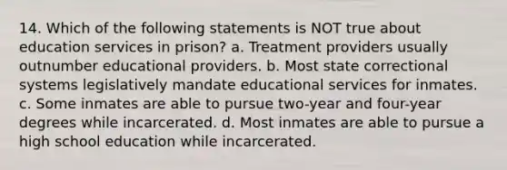 14. Which of the following statements is NOT true about education services in prison? a. Treatment providers usually outnumber educational providers. b. Most state correctional systems legislatively mandate educational services for inmates. c. Some inmates are able to pursue two-year and four-year degrees while incarcerated. d. Most inmates are able to pursue a high school education while incarcerated.