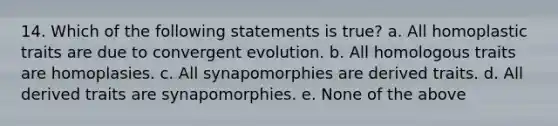 14. Which of the following statements is true? a. All homoplastic traits are due to convergent evolution. b. All homologous traits are homoplasies. c. All synapomorphies are derived traits. d. All derived traits are synapomorphies. e. None of the above